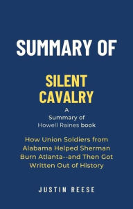 Title: Summary of Silent Cavalry by Howell Raines: How Union Soldiers from Alabama Helped Sherman Burn Atlanta--and Then Got Written Out of History, Author: Justin Reese