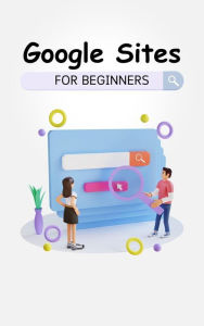 Title: Google Sites For Beginners: The Complete Step-By-Step Guide On How To Create A Website, Exhibit Your Team's Work, And Collaborate Effectively, Author: Voltaire Lumiere