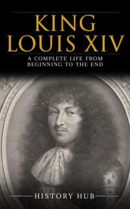 Title: King Louis XIV: A Complete Life from Beginning to the End, Author: History Hub
