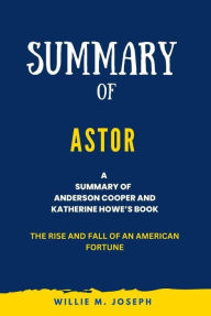 Title: Summary of Astor By Anderson Cooper and Katherine Howe: The Rise and Fall of an American Fortune, Author: Willie M. Joseph