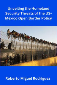 Title: Unveiling the Homeland Security Threats of the U.S.-Mexico Open Border Policy, Author: Roberto Miguel Rodriguez