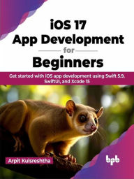 Title: iOS 17 App Development for Beginners: Get started with iOS app development using Swift 5.9, SwiftUI, and Xcode 15, Author: Arpit Kulsreshtha