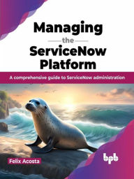 Title: Managing the ServiceNow Platform: A comprehensive guide to ServiceNow administration, Author: Felix Acosta