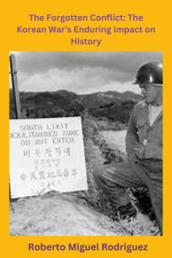 Title: The Forgotten Conflict: The Korean War's Enduring Impact on History, Author: Roberto Miguel Rodriguez