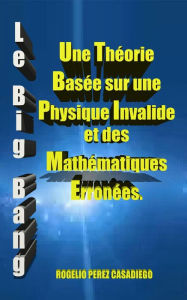 Title: Le Big Bang: Une Théorie Basée sur une Physique Invalide et des Mathématiques Erronées., Author: ROGELIO PEREZ CASADIEGO