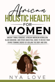 Title: African Holistic Health for Women Ancient Tribal Remedies, African American Herbalism, Black Medicine and Other Ancestral Cures to Revive your Divine Feminine Energy by Healing the Body, Author: Nya Love