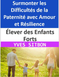 Title: Élever des Enfants Forts : Surmonter les Difficultés de la Paternité avec Amour et Résilience, Author: YVES SITBON