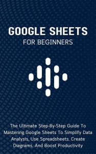 Title: Google Sheets For Beginners: The Ultimate Step-By-Step Guide To Mastering Google Sheets To Simplify Data Analysis, Use Spreadsheets, Create Diagrams, And Boost Productivity, Author: Voltaire Lumiere