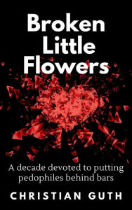 Title: Broken Little Flowers: A Decade Devoted to Putting Pedophiles Behind Bars, Author: Christian Guth