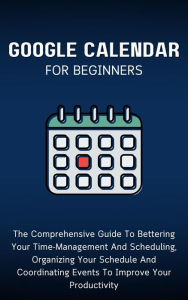 Title: Google Calendar For Beginners: The Comprehensive Guide To Bettering Your Time-Management And Scheduling, Organizing Your Schedule And Coordinating Events To Improve Your Productivity, Author: Voltaire Lumiere