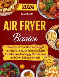 Title: Air Fryer Basics: How to Use Your Kitchen Gadget to create Crispy, Delicious Delights and Bid Farewell to Soggy Microwaved and Oven-Reheated Meals, Author: Sarah Roslin