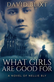 Title: What Girls Are Good For: A Novel Of Nellie Bly (The Adventures Of Nellie Bly, #1), Author: David Blixt