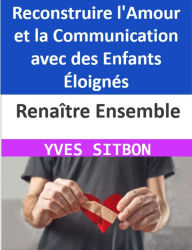 Title: Renaître Ensemble : Reconstruire l'Amour et la Communication avec des Enfants Éloignés, Author: YVES SITBON