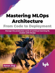 Title: Mastering MLOps Architecture: From Code to Deployment: Manage the production cycle of continual learning ML models with MLOps, Author: Raman Jhajj
