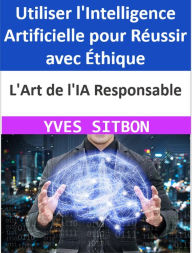 Title: L'Art de l'IA Responsable : Utiliser l'Intelligence Artificielle pour Réussir avec Éthique, Author: YVES SITBON