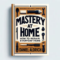 Title: Mastery at Home: How to Repair Everyday Items, Author: Daniel Aldrich