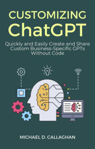 Title: Customizing ChatGPT: Quickly and Easily Create and Share Custom Business-Specific GPTs Without Code, Author: Michael D Callaghan