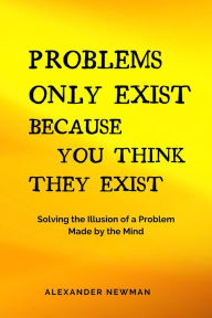 Title: Problems Only Exist Because You Think They Exist: Solving the Illusion of a Problem Made by the Mind, Author: Alexander Newman