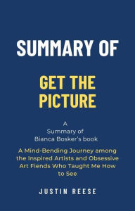 Title: Summary of Get the Picture by Bianca Bosker: A Mind-Bending Journey among the Inspired Artists and Obsessive Art Fiends Who Taught Me How to See, Author: Justin Reese