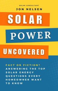 Title: Solar Power Uncovered: Fact or Fiction? Answering the Top Solar Energy Questions Every Homeowner Want to Know, Author: Jon Nelsen