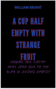Title: A Cup Half Empty With Strange Fruit Volume Two: Faith, Hope and Love in the Way of Jesus Christ, Author: William Bright