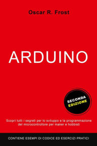 Title: Arduino: Scopri Tutti i Segreti per lo Sviluppo e la Programmazione del Microcontrollore per Maker e Hobbisti. Contiene Esempi di Codice ed Esercizi Pratici., Author: Oscar R. Frost