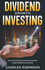 Title: Dividend Growth Investing: How to Build Future Income Streams Using Dividend Aristocrats, Author: Charles Robinson