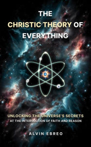 Title: The Christic Theory of Everything: Unlocking The Universe's Secrets at The Intersection of Faith and Reason (The Christic Theory Series, #1), Author: Alvin Ebreo