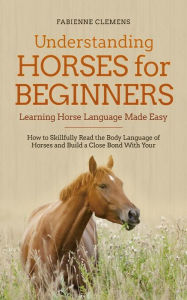 Title: Understanding Horses for Beginners - Learning Horse Language Made Easy: How to Skillfully Read the Body Language of Horses and Build a Close Bond With Your Horse, Author: Fabienne Clemens