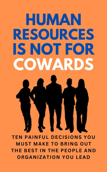 Human Resources Is Not For Cowards: Ten Painful Decisions You Must Make To Bring Out The Best In The People And Organization You Lead