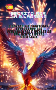 Title: Libertad sin Fronteras: Explorando los Pensamientos e Ideales de una Mente Liberal Libertaria., Author: J.A.M.Lagrene