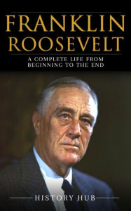 Title: Franklin Roosevelt: A Complete Life from Beginning to the End, Author: History Hub
