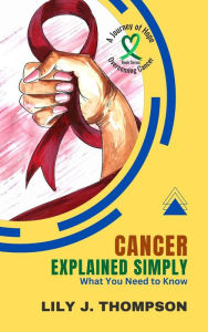 Title: Cancer Explained Simply-What You Need to Know: A Comprehensive Overview of the Disease and Its Treatments (Overcoming Cancer: A Journey of Hope, #1), Author: Lily J. Thompson