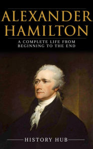 Title: Alexander Hamilton: A Complete Life from Beginning to the End, Author: History Hub