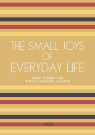 Title: The Small Joys of Everyday Life: Short Stories for German Language Learners, Author: Artici Bilingual Books