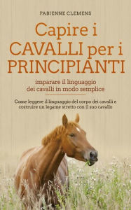 Title: Capire i cavalli per i principianti - imparare il linguaggio dei cavalli in modo semplice: Come leggere il linguaggio del corpo dei cavalli e costruire un legame stretto con il suo cavallo, Author: Fabienne Clemens