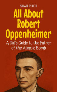 Title: All About Robert Oppenheimer: A Kid's Guide to the Father of the Atomic Bomb (Knowledge Books For Kids, #25), Author: Shah Rukh
