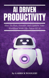 Title: AI Driven Productivity - How To Plan, Execute, And Lighten Your Workload With The Power Of AI, Author: Garrick Woolery