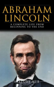 Title: Abraham Lincoln: A Complete Life from Beginning to the End, Author: History Hub
