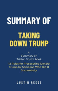Title: Summary of Taking Down Trump by Tristan Snell: 12 Rules for Prosecuting Donald Trump by Someone Who Did It Successfully, Author: Justin Reese