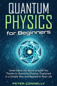 Title: Quantum Physics for Beginners: Understand the World Around You Thanks to Quantum Physics, Explained in a Simple Way and Applied to Real Life, Author: Peter Connelly