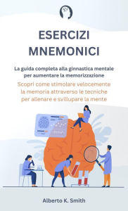 Title: Esercizi Mnemonici: La Guida Completa alla Ginnastica Mentale per Aumentare la Memorizzazione. Scopri come Stimolare Velocemente la Memoria Attraverso le Tecniche per Allenare e Sviluppare la Mente., Author: Alberto K. Smith