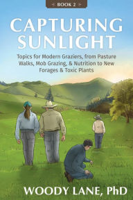 Title: Capturing Sunlight, Book 2: Topics for Modern Graziers, from Pasture Walks, Mob Grazing, & Nutrition to New Forages & Toxic Plants, Author: Woody Lane