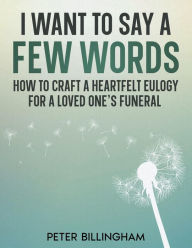 Title: I Want to Say a Few Words: How To Craft a Heartfelt Eulogy for a Loved One's Funeral. A Simple Step-by-Step Process, Packed with Eulogy Writing Ideas, Help & Advice from a Professional Eulogy Writer., Author: Peter Billingham