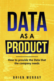 Title: Data as a Product: How to Provide the Data That the Company Needs, Author: Brian Murray