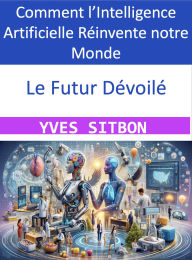 Title: Le Futur Dévoilé : Comment l'Intelligence Artificielle Réinvente notre Monde, Author: YVES SITBON