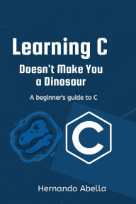 Title: Learning C Doesn't Make You a Dinosaur: A Beginner's Guide to C, Author: Hernando Abella