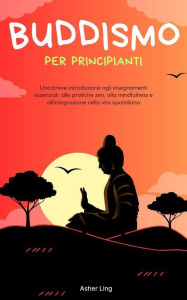 Title: Buddismo per principianti: Una breve introduzione agli insegnamenti essenziali, alle pratiche zen, alla mindfulness e all'integrazione nella vita quotidiana, Author: Asher Ling