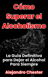 Title: Cómo Superar el Alcoholismo La Guía Definitiva para Dejar el Alcohol Para Siempre, Author: Alejandro Chester