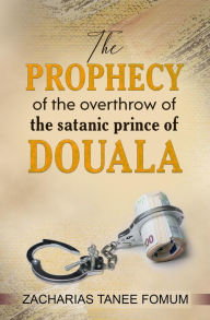 Title: The Prophecy of The Overthrow of The Satanic Prince of Douala (Unseating Principalities and Powers, #3), Author: Zacharias Tanee Fomum